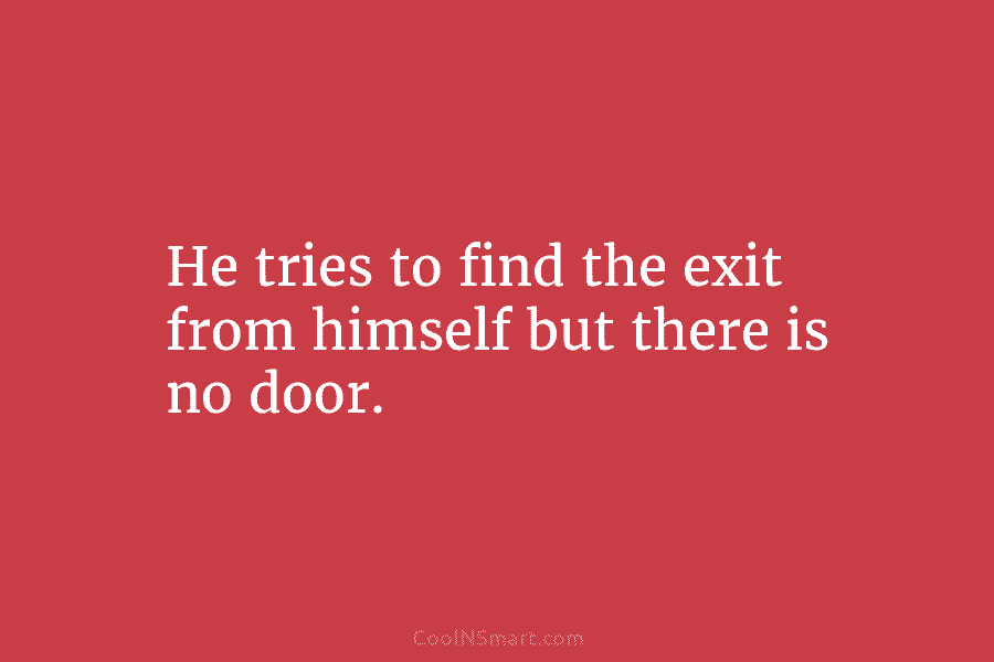 He tries to find the exit from himself but there is no door.