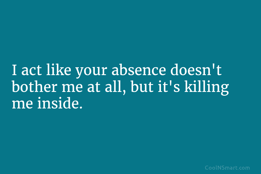 I act like your absence doesn’t bother me at all, but it’s killing me inside.