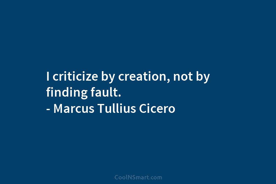 I criticize by creation, not by finding fault. – Marcus Tullius Cicero