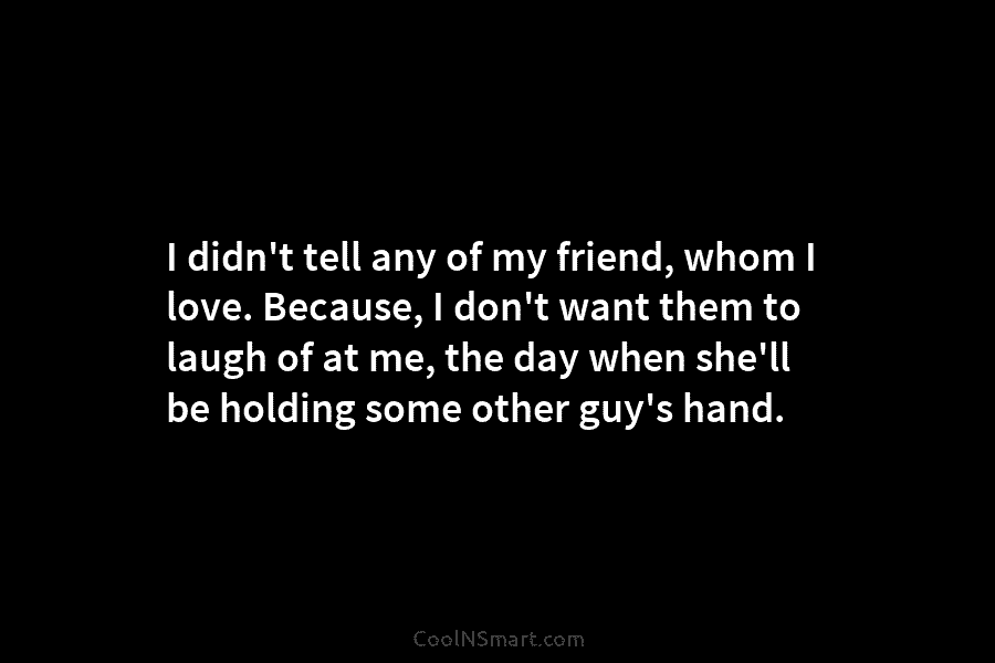 I didn’t tell any of my friend, whom I love. Because, I don’t want them to laugh of at me,...