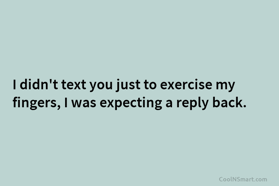 I didn’t text you just to exercise my fingers, I was expecting a reply back.