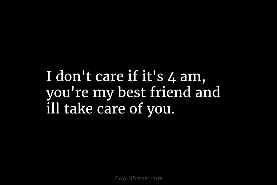 I don’t care if it’s 4 am, you’re my best friend and ill take care of you.