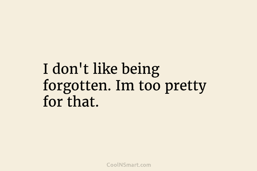 I don’t like being forgotten. Im too pretty for that.