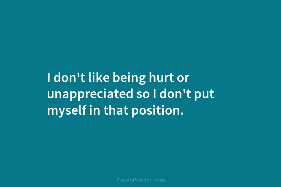 I don’t like being hurt or unappreciated so I don’t put myself in that position.