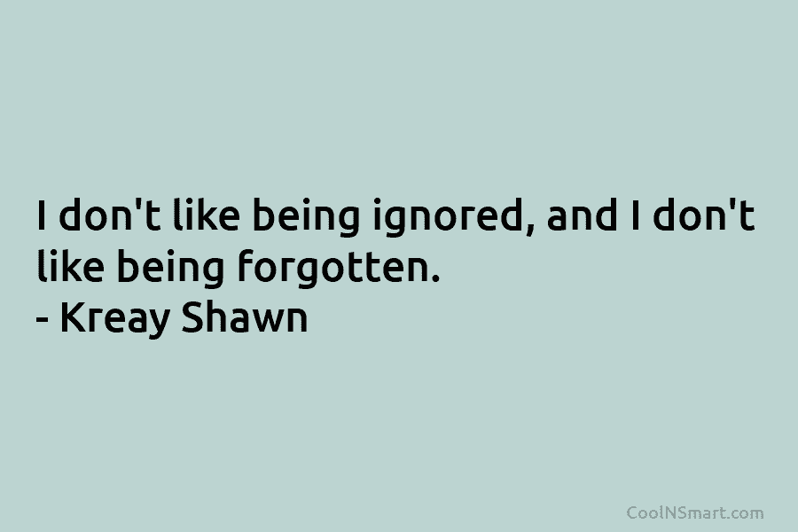 I don’t like being ignored, and I don’t like being forgotten. – Kreay Shawn