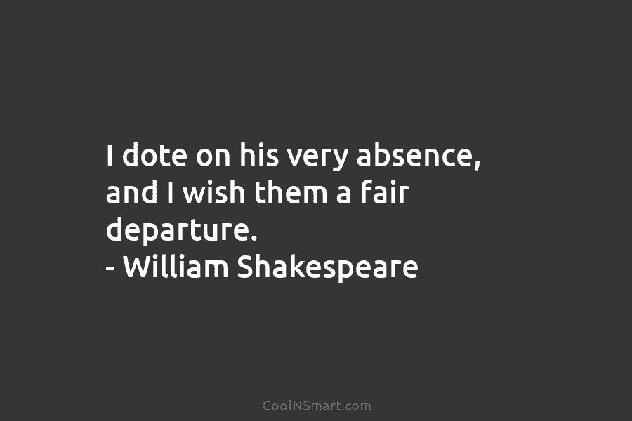 I dote on his very absence, and I wish them a fair departure. – William Shakespeare