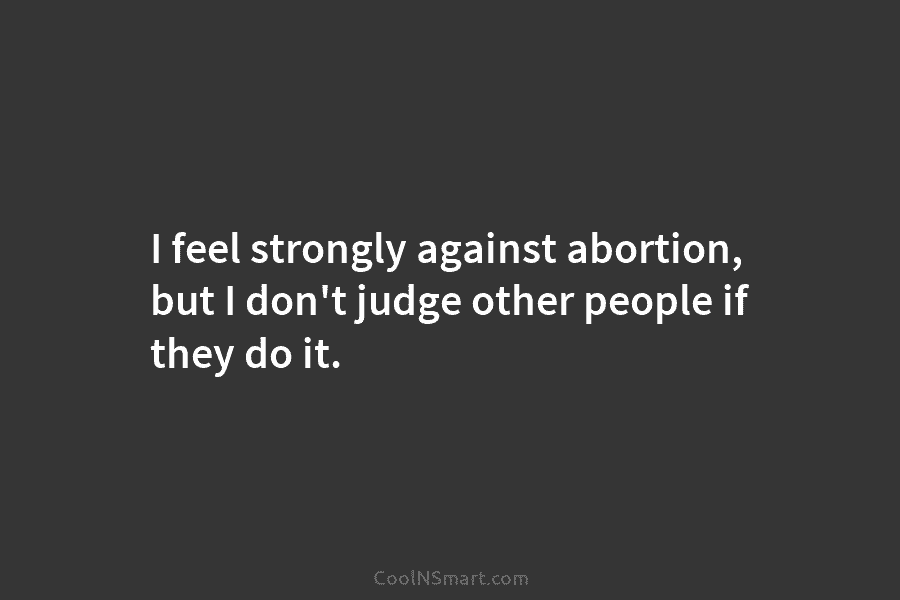 I feel strongly against abortion, but I don’t judge other people if they do it.