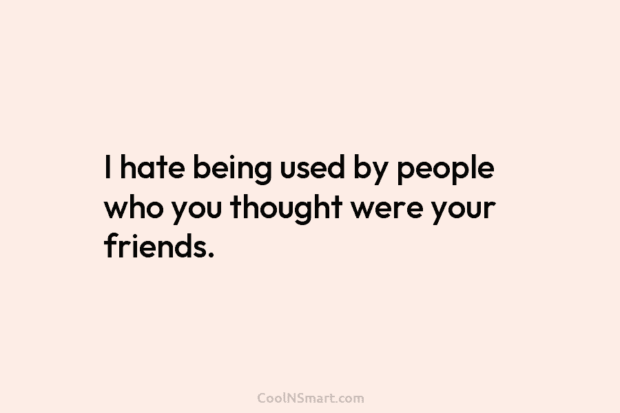 I hate being used by people who you thought were your friends.