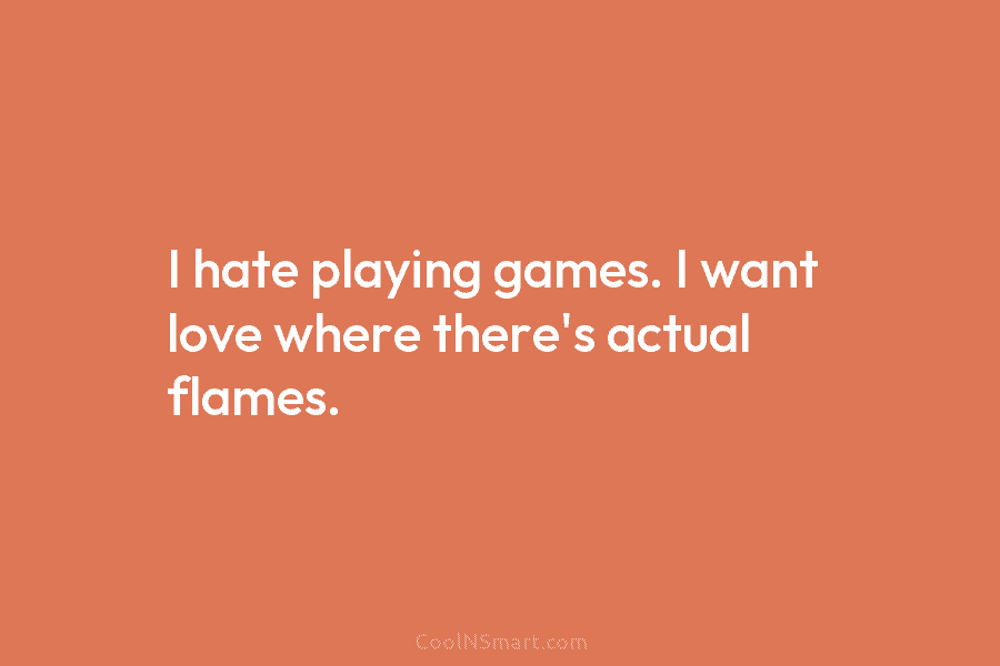 I hate playing games. I want love where there’s actual flames.