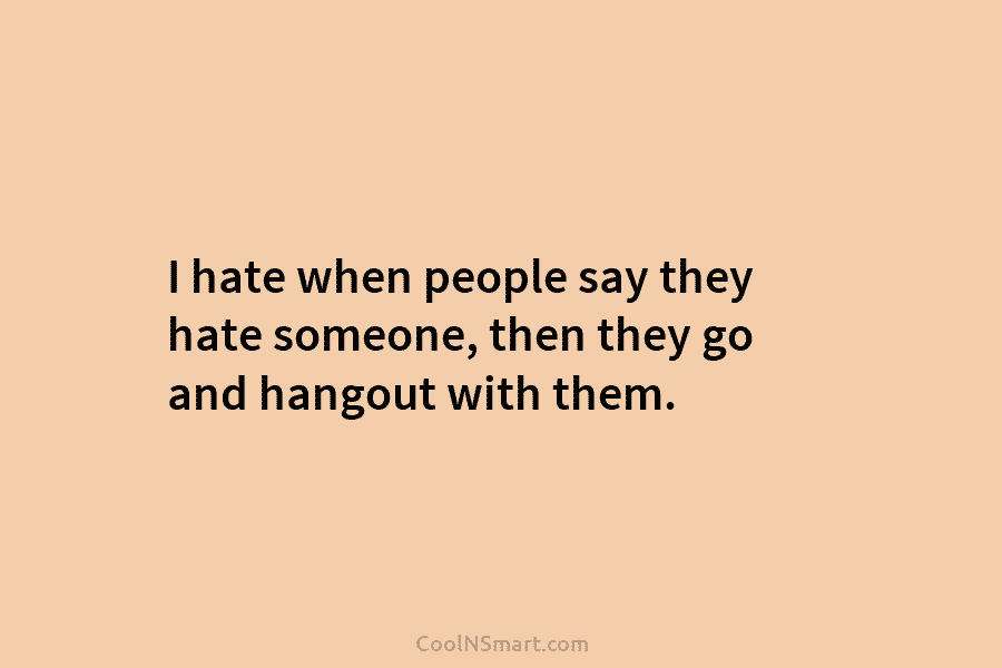 I hate when people say they hate someone, then they go and hangout with them.