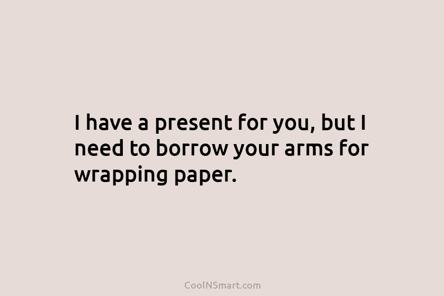I have a present for you, but I need to borrow your arms for wrapping paper.