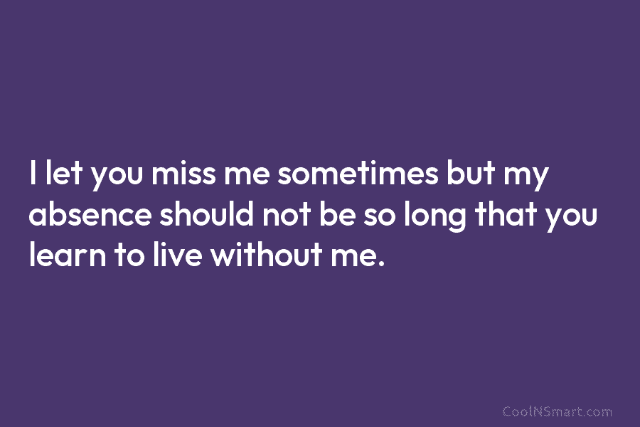 I let you miss me sometimes but my absence should not be so long that you learn to live without...