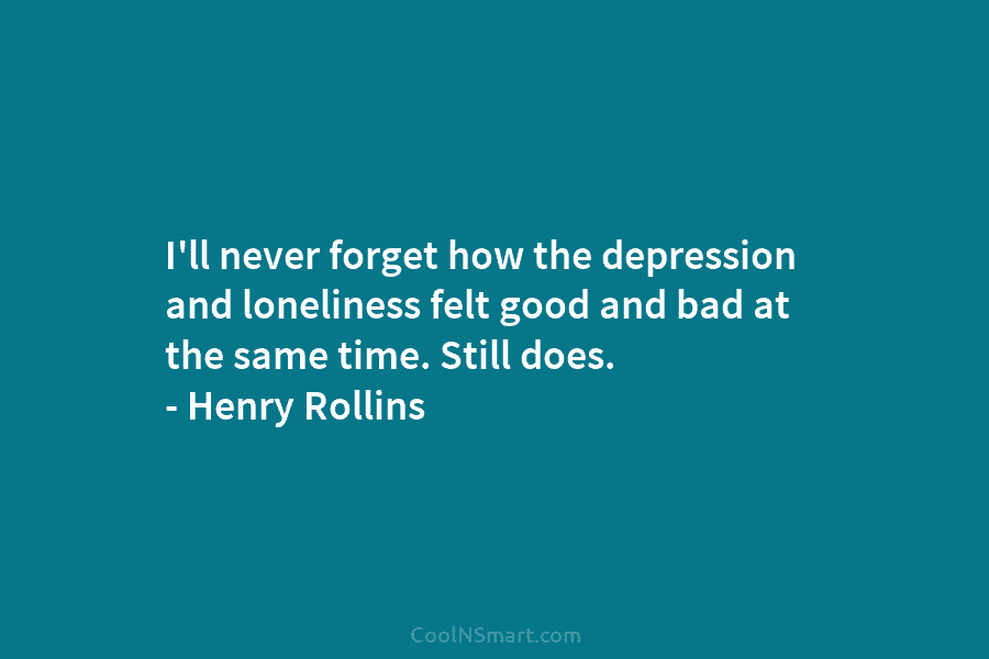 I’ll never forget how the depression and loneliness felt good and bad at the same time. Still does. – Henry...
