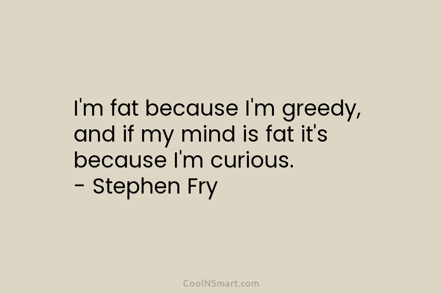 I’m fat because I’m greedy, and if my mind is fat it’s because I’m curious. – Stephen Fry