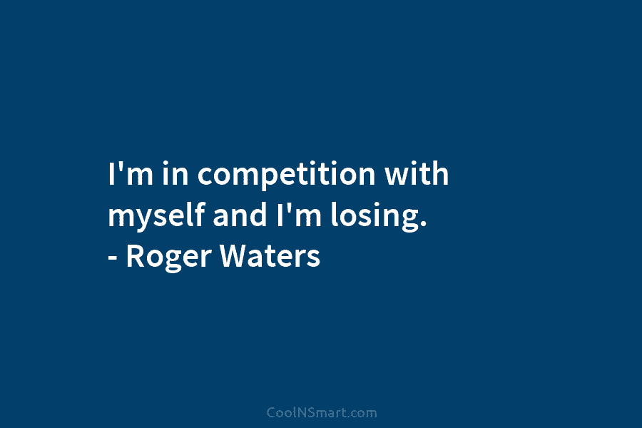 I’m in competition with myself and I’m losing. – Roger Waters