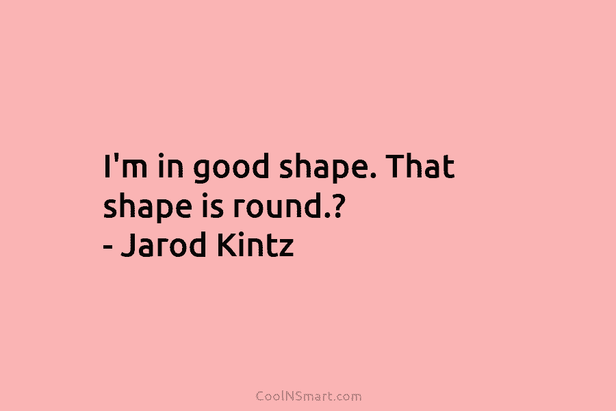 I’m in good shape. That shape is round.? – Jarod Kintz