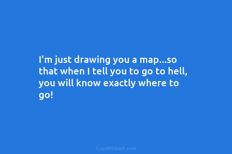 I’m just drawing you a map…so that when I tell you to go to hell, you will know exactly where...