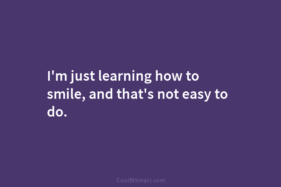 I’m just learning how to smile, and that’s not easy to do.
