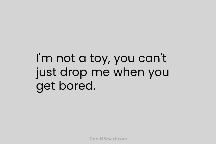 I’m not a toy, you can’t just drop me when you get bored.