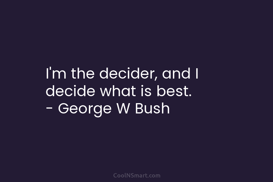 I’m the decider, and I decide what is best. – George W Bush