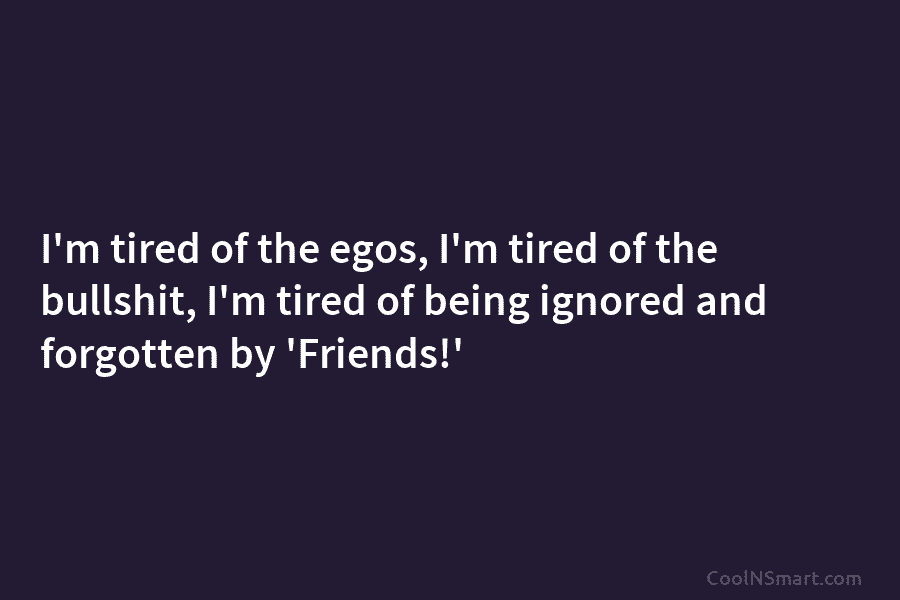 I’m tired of the egos, I’m tired of the bullshit, I’m tired of being ignored...