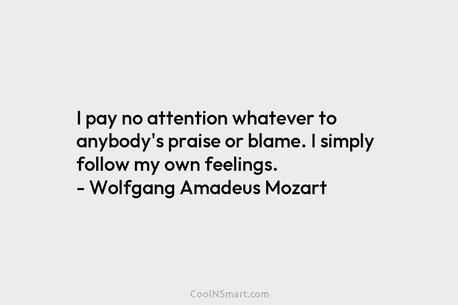 I pay no attention whatever to anybody’s praise or blame. I simply follow my own feelings. – Wolfgang Amadeus Mozart