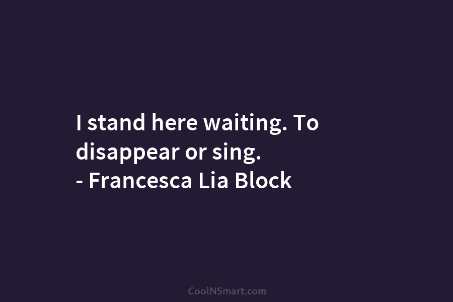 I stand here waiting. To disappear or sing. – Francesca Lia Block