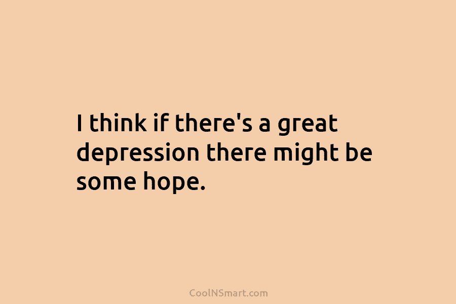I think if there’s a great depression there might be some hope.