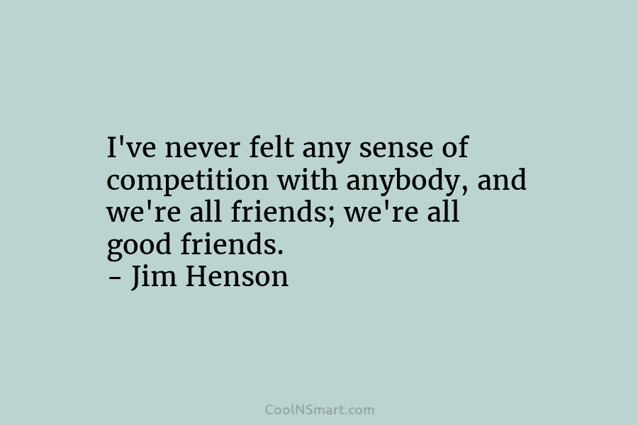I’ve never felt any sense of competition with anybody, and we’re all friends; we’re all...