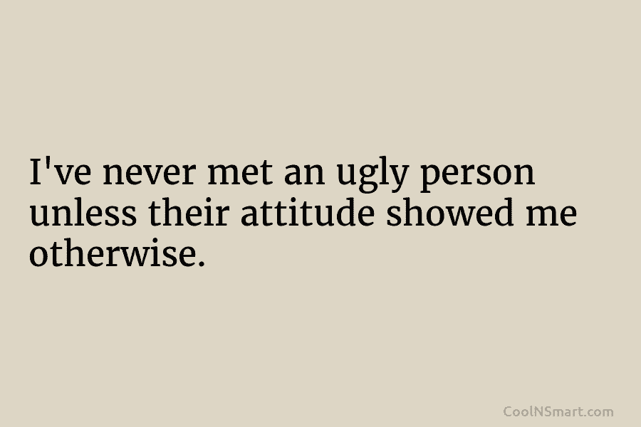 I’ve never met an ugly person unless their attitude showed me otherwise.