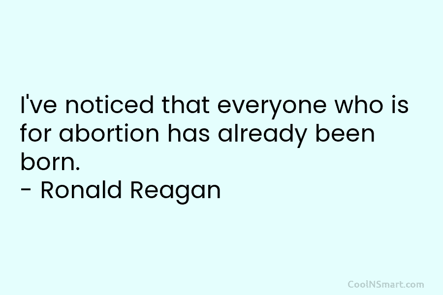I’ve noticed that everyone who is for abortion has already been born. – Ronald Reagan