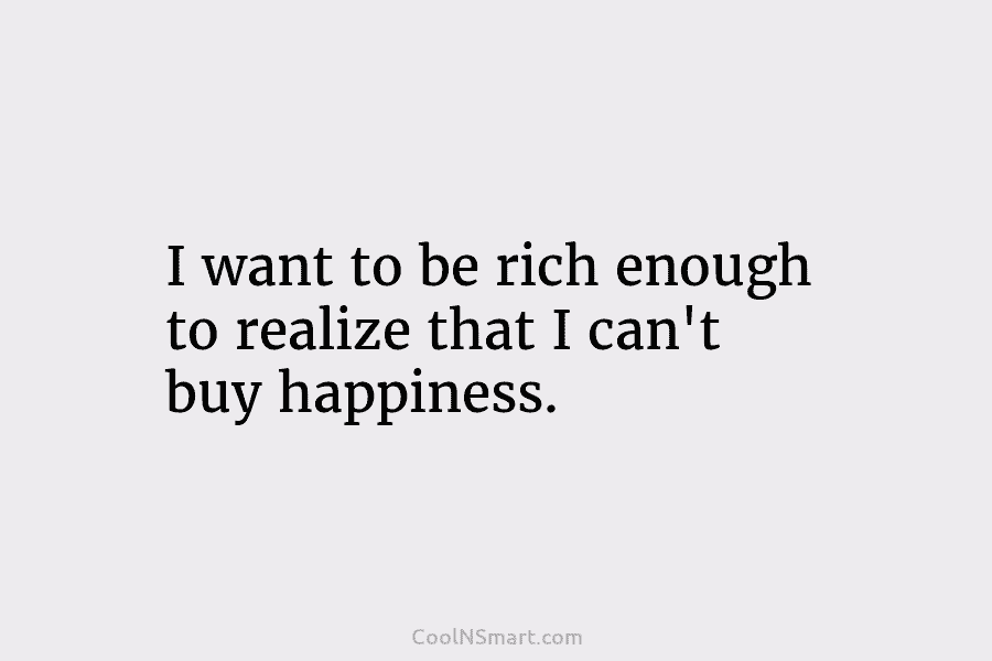 I want to be rich enough to realize that I can’t buy happiness.