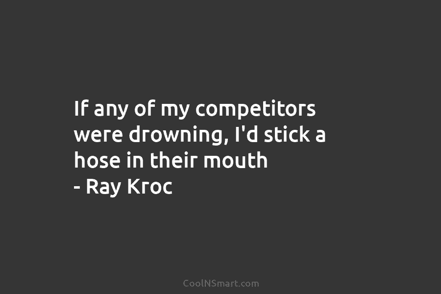 If any of my competitors were drowning, I’d stick a hose in their mouth –...