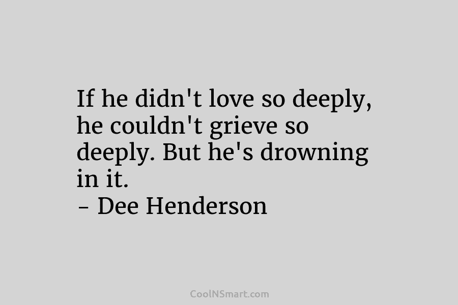 If he didn’t love so deeply, he couldn’t grieve so deeply. But he’s drowning in it. – Dee Henderson
