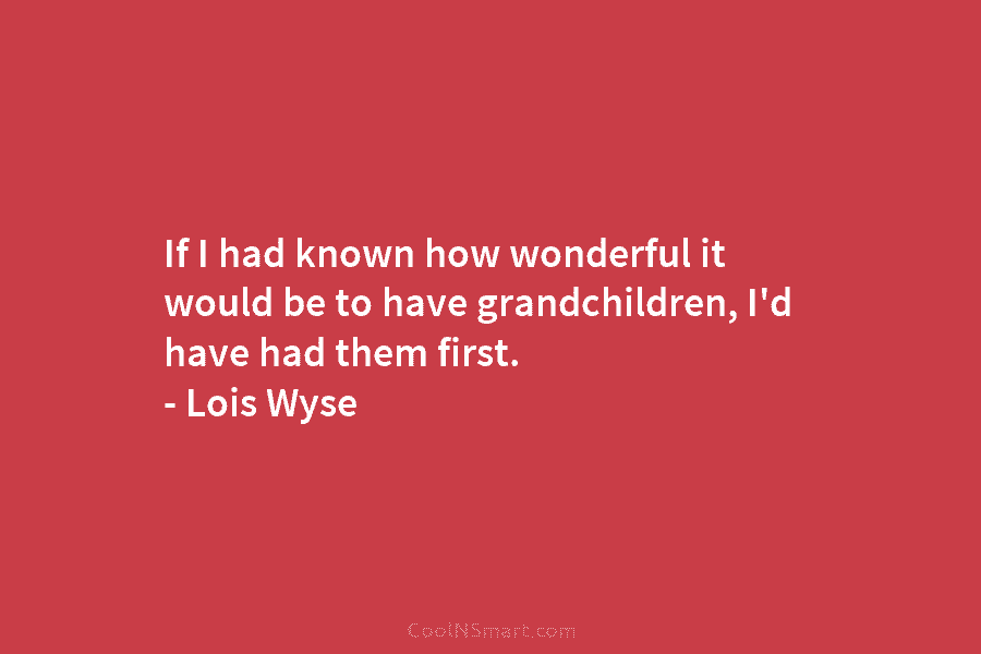 If I had known how wonderful it would be to have grandchildren, I’d have had them first. – Lois Wyse