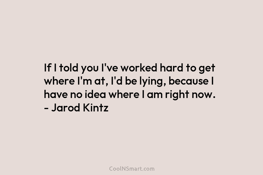 If I told you I’ve worked hard to get where I’m at, I’d be lying, because I have no idea...