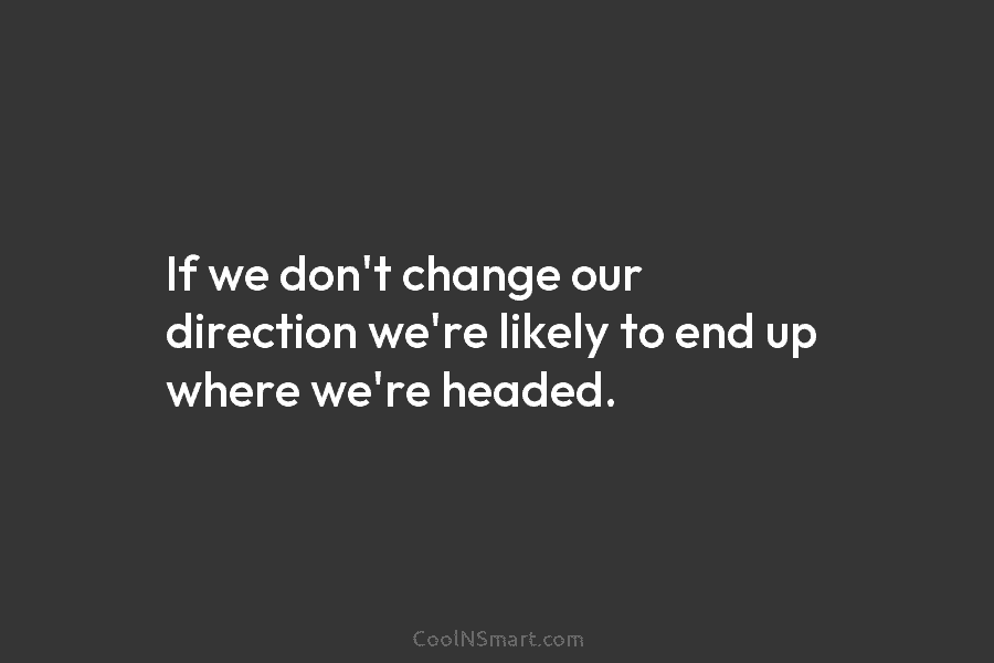 If we don’t change our direction we’re likely to end up where we’re headed.