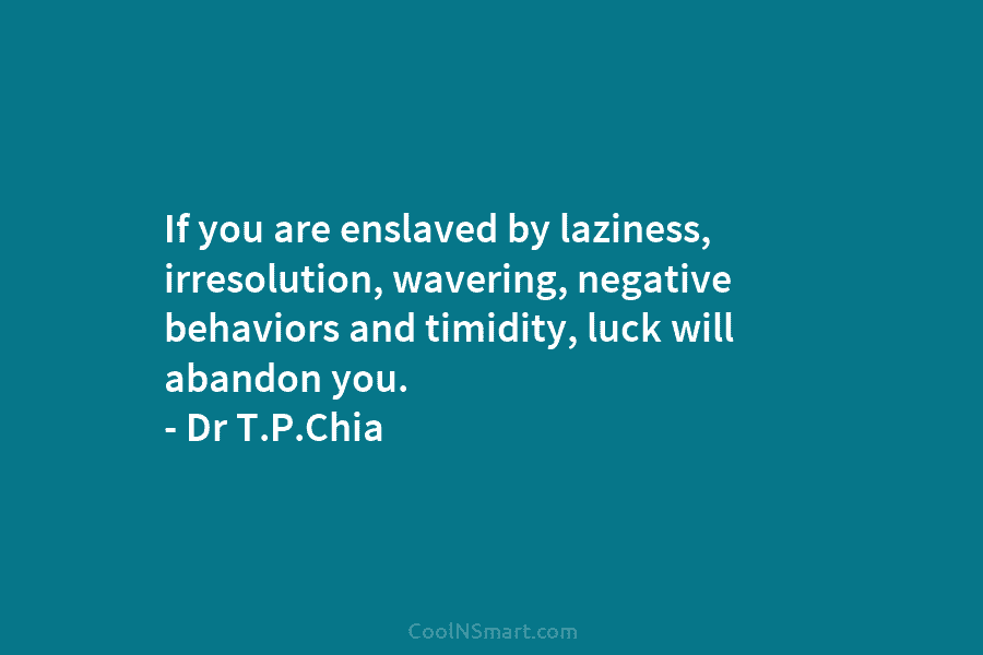 If you are enslaved by laziness, irresolution, wavering, negative behaviors and timidity, luck will abandon you. – Dr T.P.Chia