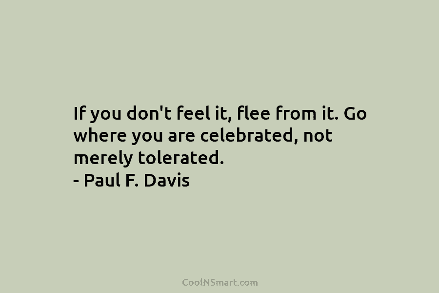 If you don’t feel it, flee from it. Go where you are celebrated, not merely tolerated. – Paul F. Davis