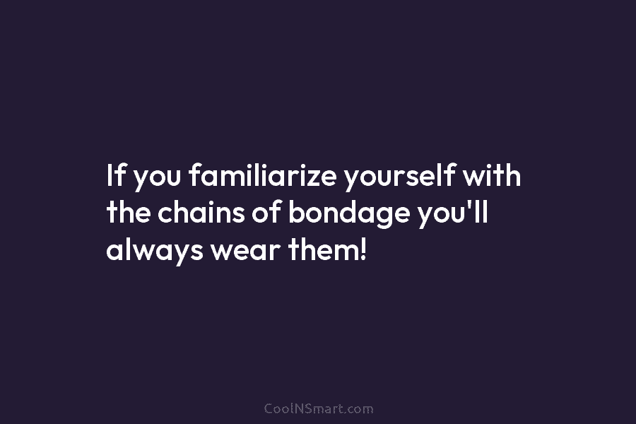 If you familiarize yourself with the chains of bondage you’ll always wear them!