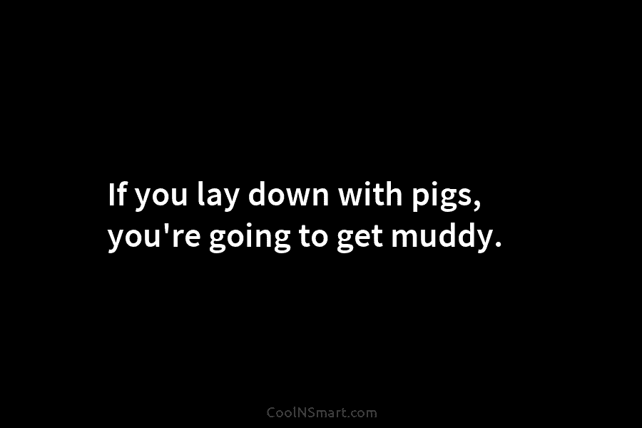 If you lay down with pigs, you’re going to get muddy.