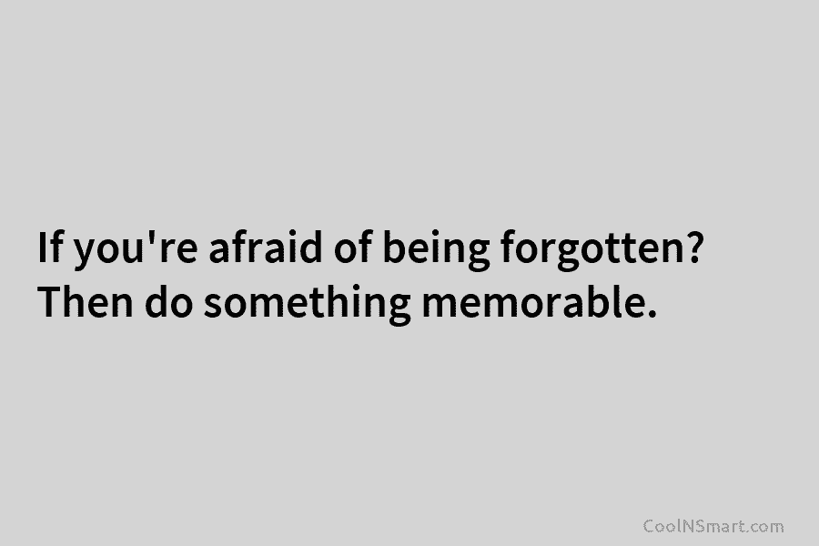 If you’re afraid of being forgotten? Then do something memorable.