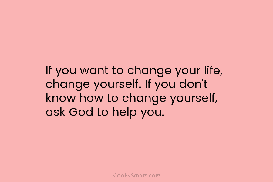 If you want to change your life, change yourself. If you don’t know how to change yourself, ask God to...