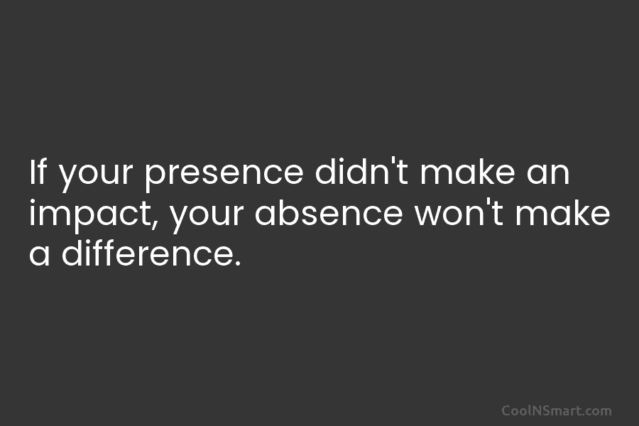 If your presence didn’t make an impact, your absence won’t make a difference.