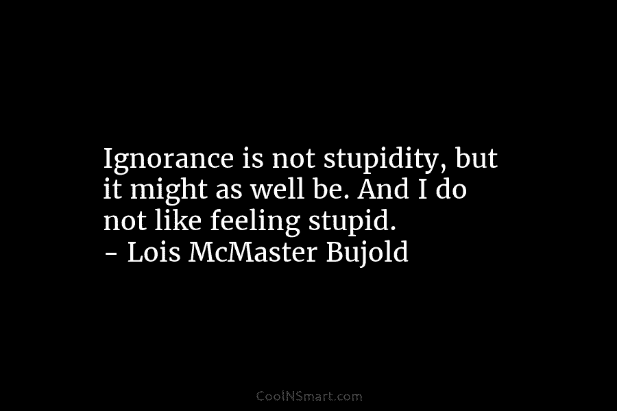 Ignorance is not stupidity, but it might as well be. And I do not like...
