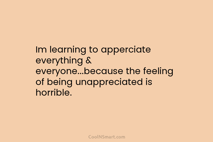 Im learning to apperciate everything & everyone…because the feeling of being unappreciated is horrible.
