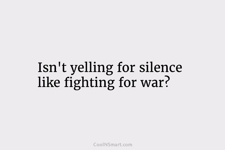 Isn’t yelling for silence like fighting for war?