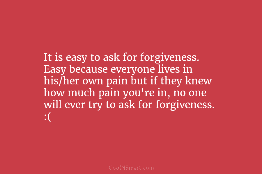 It is easy to ask for forgiveness. Easy because everyone lives in his/her own pain but if they knew how...