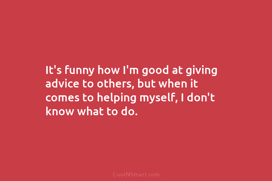 It’s funny how I’m good at giving advice to others, but when it comes to helping myself, I don’t know...