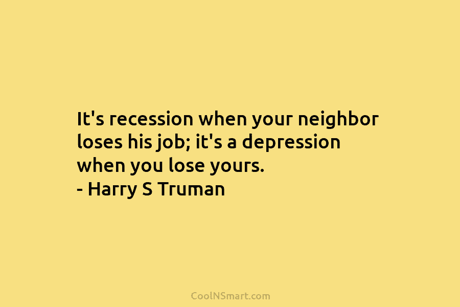 It’s recession when your neighbor loses his job; it’s a depression when you lose yours. – Harry S Truman